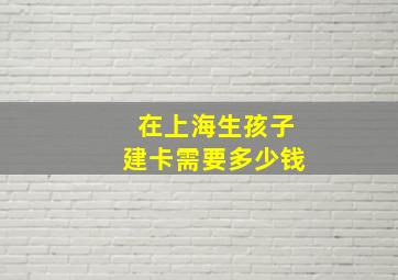 在上海生孩子建卡需要多少钱