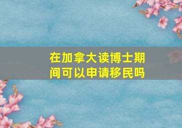 在加拿大读博士期间可以申请移民吗