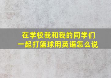 在学校我和我的同学们一起打篮球用英语怎么说