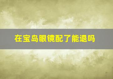 在宝岛眼镜配了能退吗