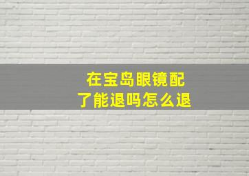 在宝岛眼镜配了能退吗怎么退