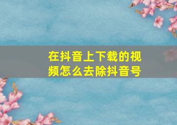 在抖音上下载的视频怎么去除抖音号