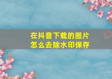 在抖音下载的图片怎么去除水印保存