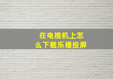 在电视机上怎么下载乐播投屏