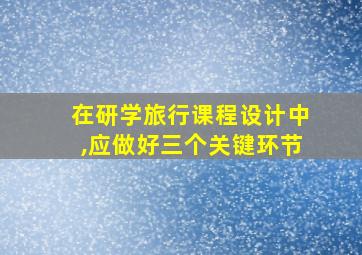 在研学旅行课程设计中,应做好三个关键环节