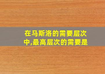 在马斯洛的需要层次中,最高层次的需要是