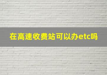 在高速收费站可以办etc吗