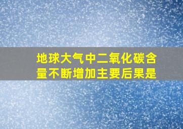 地球大气中二氧化碳含量不断增加主要后果是