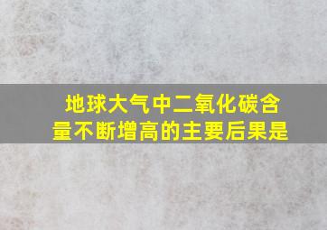 地球大气中二氧化碳含量不断增高的主要后果是