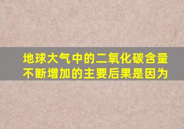 地球大气中的二氧化碳含量不断增加的主要后果是因为