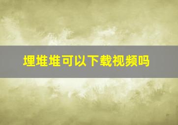 埋堆堆可以下载视频吗