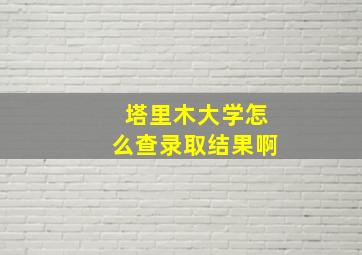 塔里木大学怎么查录取结果啊