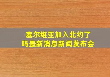 塞尔维亚加入北约了吗最新消息新闻发布会