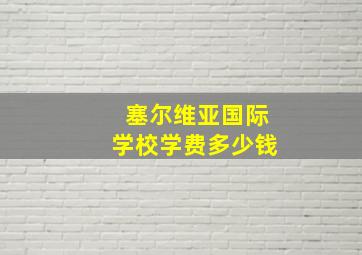 塞尔维亚国际学校学费多少钱