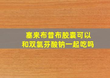 塞来布昔布胶囊可以和双氯芬酸钠一起吃吗