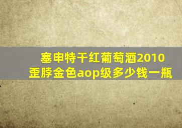 塞申特干红葡萄酒2010歪脖金色aop级多少钱一瓶