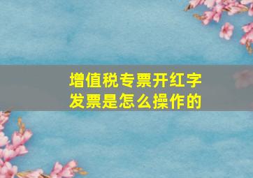 增值税专票开红字发票是怎么操作的