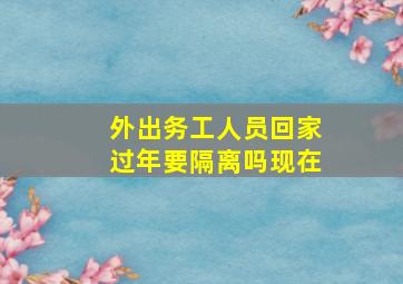 外出务工人员回家过年要隔离吗现在