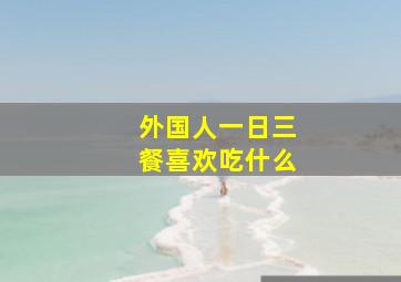 外国人一日三餐喜欢吃什么