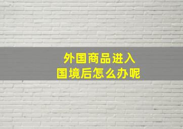 外国商品进入国境后怎么办呢