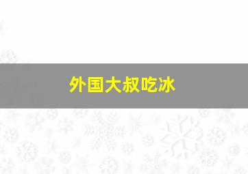 外国大叔吃冰