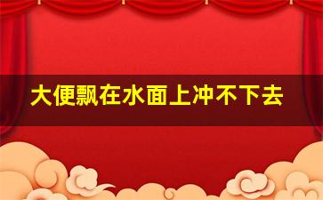 大便飘在水面上冲不下去