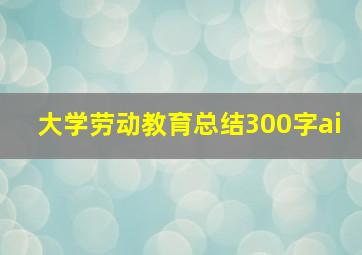 大学劳动教育总结300字ai