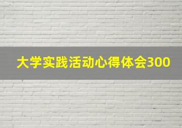 大学实践活动心得体会300