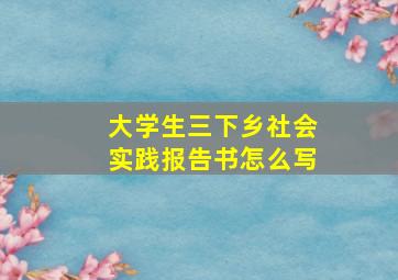 大学生三下乡社会实践报告书怎么写