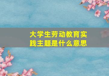 大学生劳动教育实践主题是什么意思