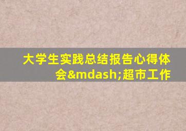 大学生实践总结报告心得体会—超市工作