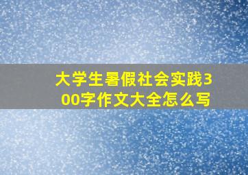 大学生暑假社会实践300字作文大全怎么写