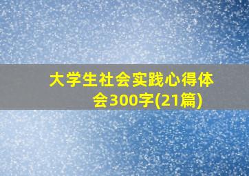 大学生社会实践心得体会300字(21篇)