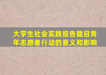 大学生社会实践报告题目青年志愿者行动的意义和影响