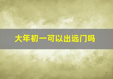 大年初一可以出远门吗