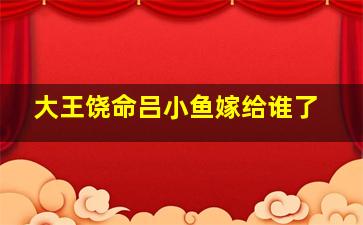 大王饶命吕小鱼嫁给谁了