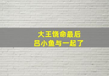 大王饶命最后吕小鱼与一起了