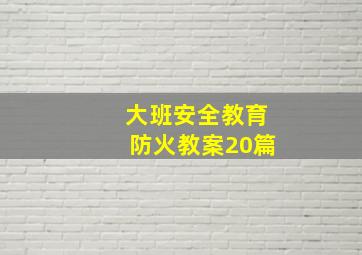 大班安全教育防火教案20篇