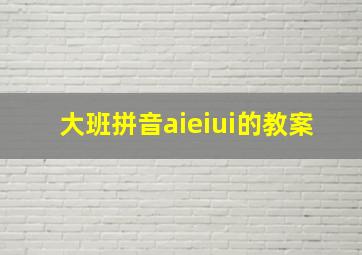 大班拼音aieiui的教案