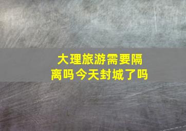 大理旅游需要隔离吗今天封城了吗