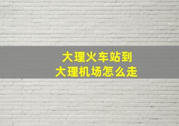 大理火车站到大理机场怎么走