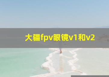 大疆fpv眼镜v1和v2