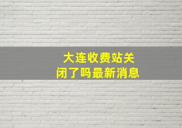 大连收费站关闭了吗最新消息