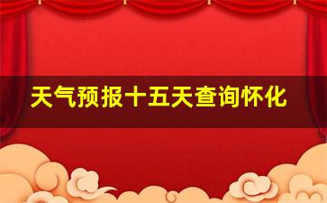 天气预报十五天查询怀化