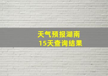 天气预报湖南15天查询结果