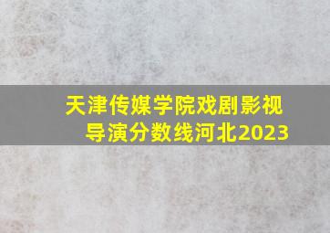 天津传媒学院戏剧影视导演分数线河北2023