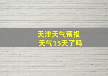 天津天气预报天气15天了吗