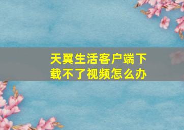 天翼生活客户端下载不了视频怎么办