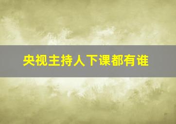 央视主持人下课都有谁