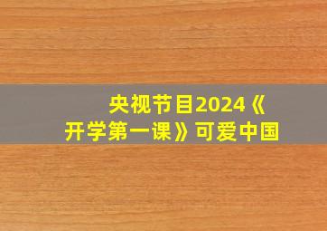 央视节目2024《开学第一课》可爱中国